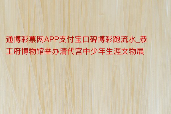 通博彩票网APP支付宝口碑博彩跑流水_恭王府博物馆举办清代宫中少年生涯文物展